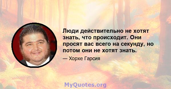 Люди действительно не хотят знать, что происходит. Они просят вас всего на секунду, но потом они не хотят знать.