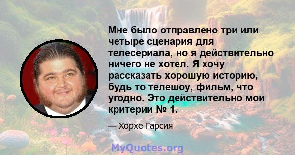 Мне было отправлено три или четыре сценария для телесериала, но я действительно ничего не хотел. Я хочу рассказать хорошую историю, будь то телешоу, фильм, что угодно. Это действительно мои критерии № 1.