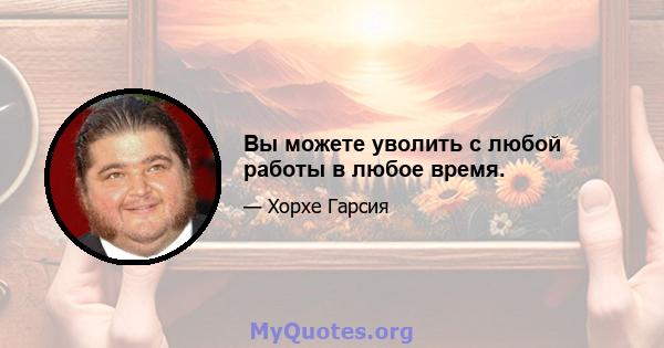 Вы можете уволить с любой работы в любое время.