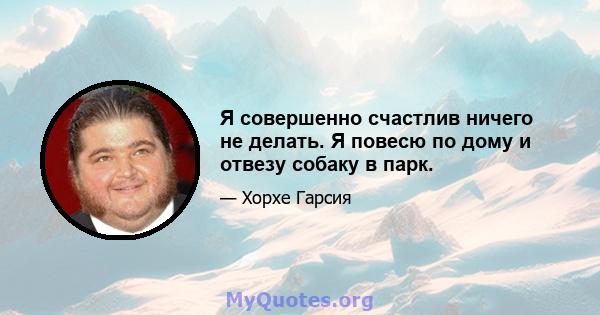 Я совершенно счастлив ничего не делать. Я повесю по дому и отвезу собаку в парк.