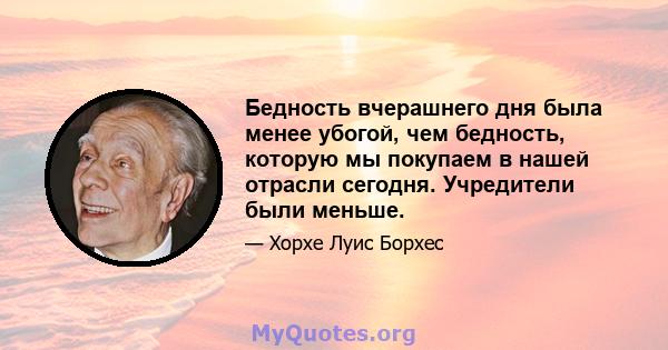 Бедность вчерашнего дня была менее убогой, чем бедность, которую мы покупаем в нашей отрасли сегодня. Учредители были меньше.