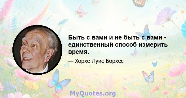 Быть с вами и не быть с вами - единственный способ измерить время.