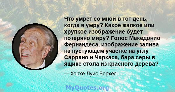 Что умрет со мной в тот день, когда я умру? Какое жалкое или хрупкое изображение будет потеряно миру? Голос Македонио Фернандеса, изображение залива на пустующем участке на углу Саррано и Чаркаса, бара серы в ящике