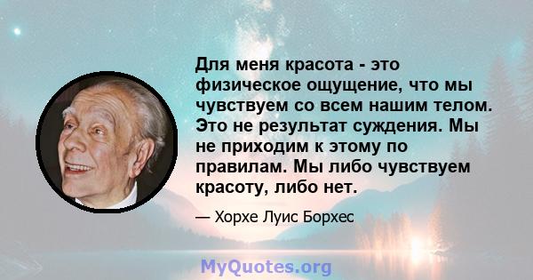 Для меня красота - это физическое ощущение, что мы чувствуем со всем нашим телом. Это не результат суждения. Мы не приходим к этому по правилам. Мы либо чувствуем красоту, либо нет.