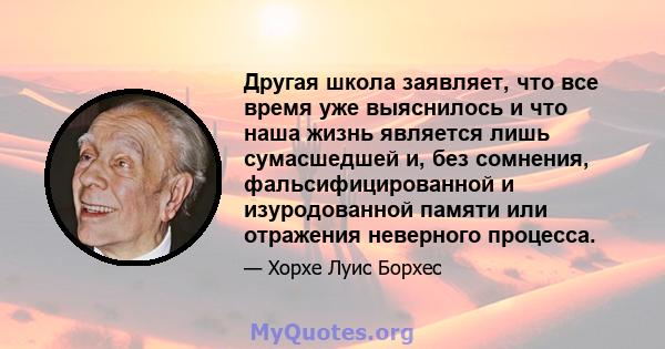 Другая школа заявляет, что все время уже выяснилось и что наша жизнь является лишь сумасшедшей и, без сомнения, фальсифицированной и изуродованной памяти или отражения неверного процесса.