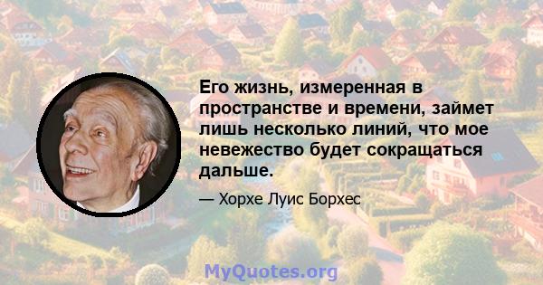 Его жизнь, измеренная в пространстве и времени, займет лишь несколько линий, что мое невежество будет сокращаться дальше.