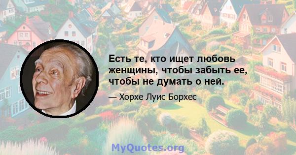 Есть те, кто ищет любовь женщины, чтобы забыть ее, чтобы не думать о ней.