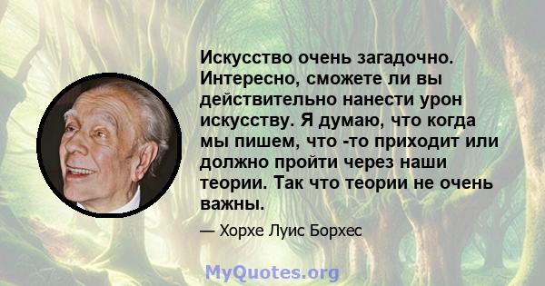 Искусство очень загадочно. Интересно, сможете ли вы действительно нанести урон искусству. Я думаю, что когда мы пишем, что -то приходит или должно пройти через наши теории. Так что теории не очень важны.