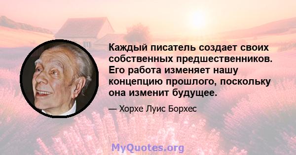 Каждый писатель создает своих собственных предшественников. Его работа изменяет нашу концепцию прошлого, поскольку она изменит будущее.