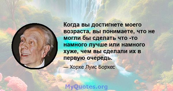 Когда вы достигнете моего возраста, вы понимаете, что не могли бы сделать что -то намного лучше или намного хуже, чем вы сделали их в первую очередь.