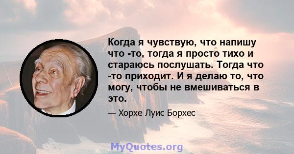 Когда я чувствую, что напишу что -то, тогда я просто тихо и стараюсь послушать. Тогда что -то приходит. И я делаю то, что могу, чтобы не вмешиваться в это.