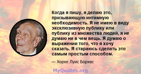 Когда я пишу, я делаю это, призывающую интимную необходимость. Я не имею в виду эксклюзивную публику или публику из множества людей, я не думаю ни в чем вещь. Я думаю о выражении того, что я хочу сказать. Я стараюсь