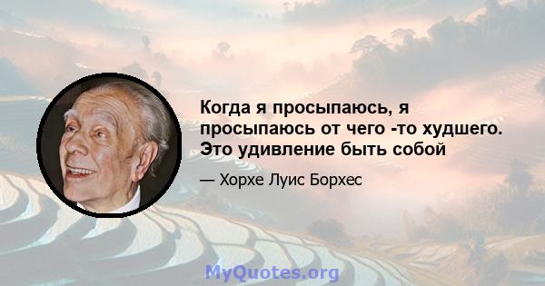 Когда я просыпаюсь, я просыпаюсь от чего -то худшего. Это удивление быть собой