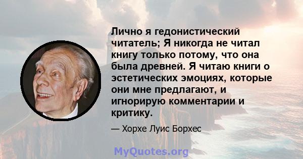 Лично я гедонистический читатель; Я никогда не читал книгу только потому, что она была древней. Я читаю книги о эстетических эмоциях, которые они мне предлагают, и игнорирую комментарии и критику.