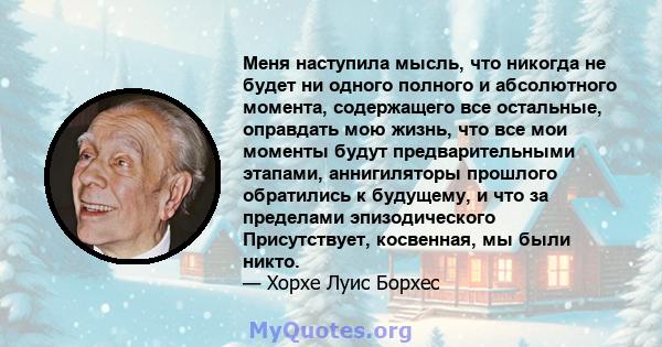 Меня наступила мысль, что никогда не будет ни одного полного и абсолютного момента, содержащего все остальные, оправдать мою жизнь, что все мои моменты будут предварительными этапами, аннигиляторы прошлого обратились к