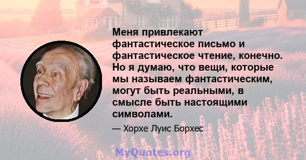 Меня привлекают фантастическое письмо и фантастическое чтение, конечно. Но я думаю, что вещи, которые мы называем фантастическим, могут быть реальными, в смысле быть настоящими символами.