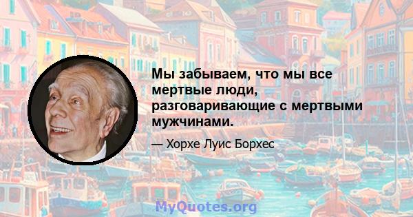 Мы забываем, что мы все мертвые люди, разговаривающие с мертвыми мужчинами.