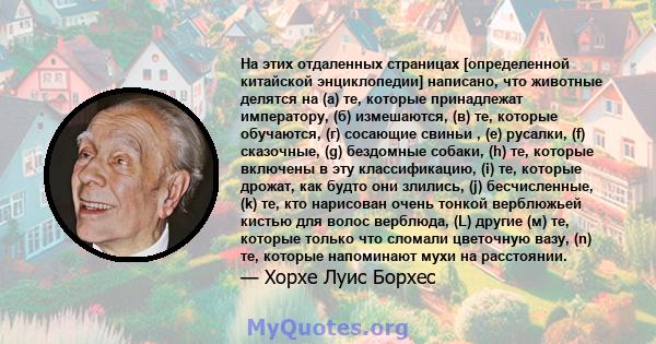 На этих отдаленных страницах [определенной китайской энциклопедии] написано, что животные делятся на (а) те, которые принадлежат императору, (б) измешаются, (в) те, которые обучаются, (г) сосающие свиньи , (e) русалки,