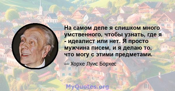 На самом деле я слишком много умственного, чтобы узнать, где я - идеалист или нет. Я просто мужчина писем, и я делаю то, что могу с этими предметами.