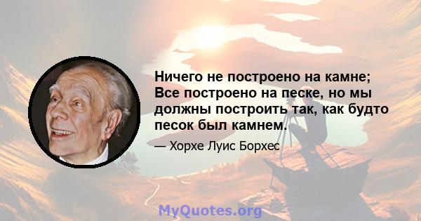 Ничего не построено на камне; Все построено на песке, но мы должны построить так, как будто песок был камнем.