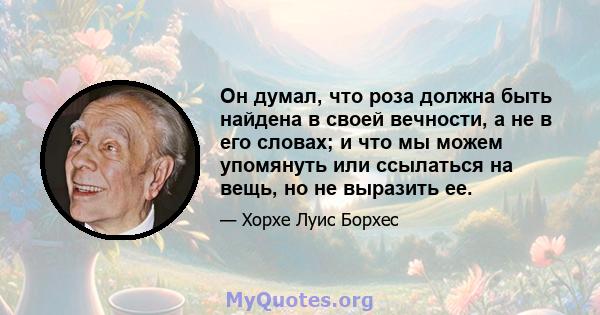 Он думал, что роза должна быть найдена в своей вечности, а не в его словах; и что мы можем упомянуть или ссылаться на вещь, но не выразить ее.