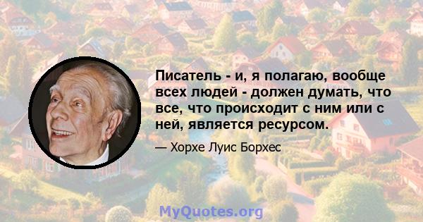 Писатель - и, я полагаю, вообще всех людей - должен думать, что все, что происходит с ним или с ней, является ресурсом.