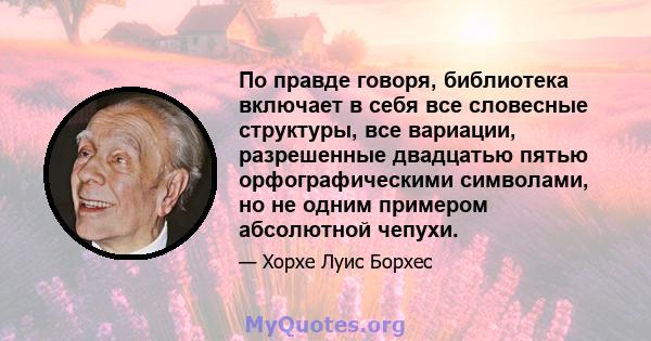 По правде говоря, библиотека включает в себя все словесные структуры, все вариации, разрешенные двадцатью пятью орфографическими символами, но не одним примером абсолютной чепухи.