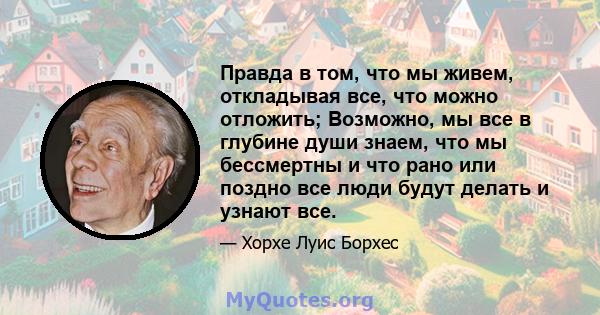 Правда в том, что мы живем, откладывая все, что можно отложить; Возможно, мы все в глубине души знаем, что мы бессмертны и что рано или поздно все люди будут делать и узнают все.