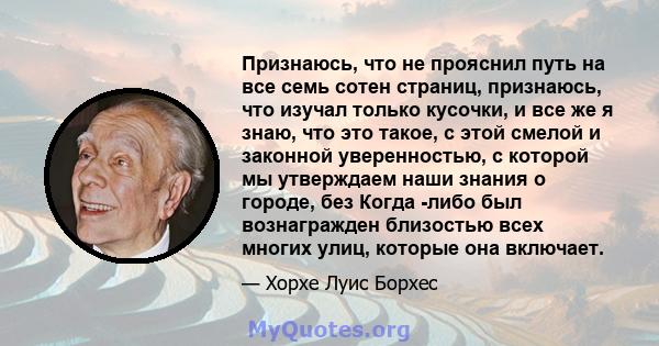 Признаюсь, что не прояснил путь на все семь сотен страниц, признаюсь, что изучал только кусочки, и все же я знаю, что это такое, с этой смелой и законной уверенностью, с которой мы утверждаем наши знания о городе, без