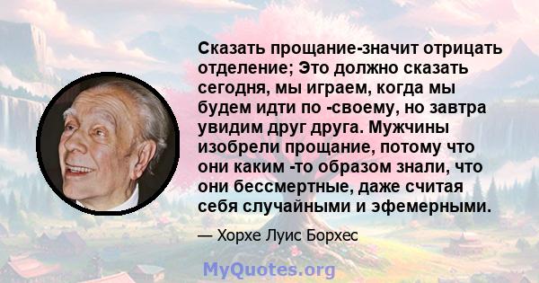 Сказать прощание-значит отрицать отделение; Это должно сказать сегодня, мы играем, когда мы будем идти по -своему, но завтра увидим друг друга. Мужчины изобрели прощание, потому что они каким -то образом знали, что они