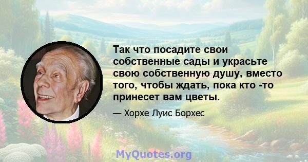 Так что посадите свои собственные сады и украсьте свою собственную душу, вместо того, чтобы ждать, пока кто -то принесет вам цветы.