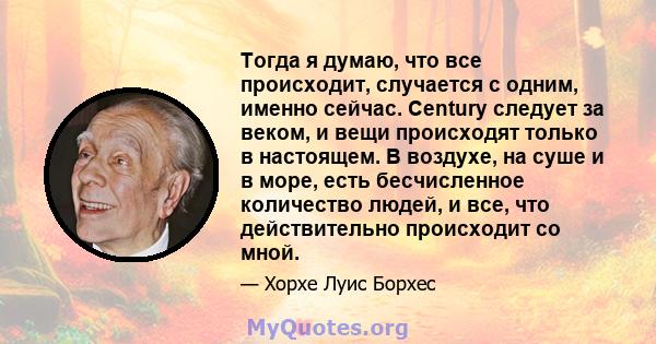 Тогда я думаю, что все происходит, случается с одним, именно сейчас. Century следует за веком, и вещи происходят только в настоящем. В воздухе, на суше и в море, есть бесчисленное количество людей, и все, что