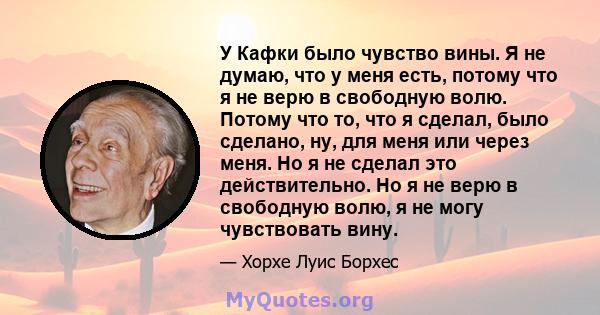 У Кафки было чувство вины. Я не думаю, что у меня есть, потому что я не верю в свободную волю. Потому что то, что я сделал, было сделано, ну, для меня или через меня. Но я не сделал это действительно. Но я не верю в