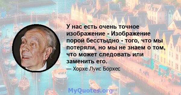 У нас есть очень точное изображение - Изображение порой бесстыдно - того, что мы потеряли, но мы не знаем о том, что может следовать или заменить его.