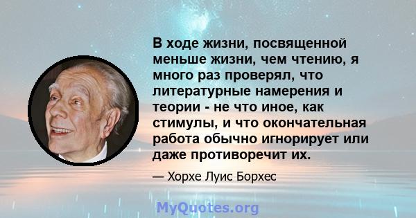 В ходе жизни, посвященной меньше жизни, чем чтению, я много раз проверял, что литературные намерения и теории - не что иное, как стимулы, и что окончательная работа обычно игнорирует или даже противоречит их.