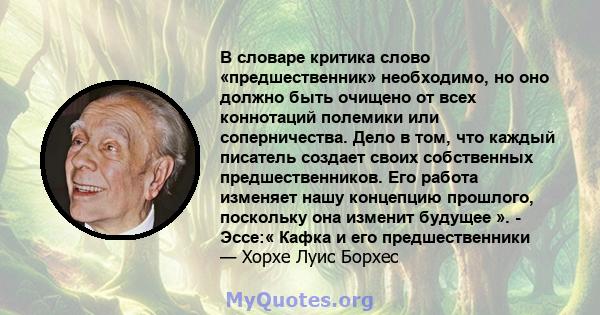 В словаре критика слово «предшественник» необходимо, но оно должно быть очищено от всех коннотаций полемики или соперничества. Дело в том, что каждый писатель создает своих собственных предшественников. Его работа