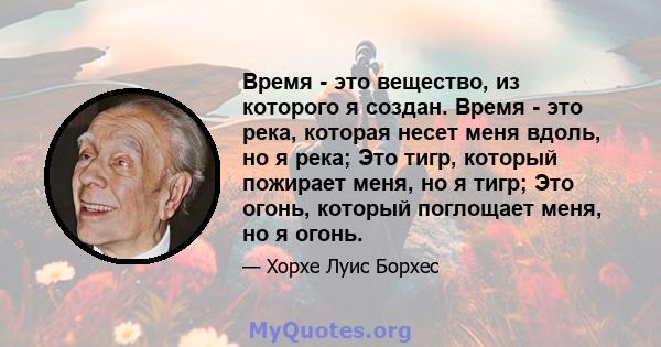 Время - это вещество, из которого я создан. Время - это река, которая несет меня вдоль, но я река; Это тигр, который пожирает меня, но я тигр; Это огонь, который поглощает меня, но я огонь.