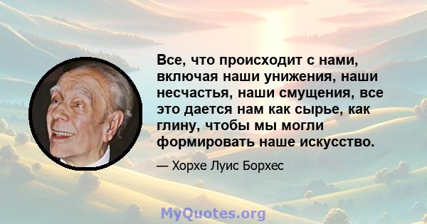 Все, что происходит с нами, включая наши унижения, наши несчастья, наши смущения, все это дается нам как сырье, как глину, чтобы мы могли формировать наше искусство.