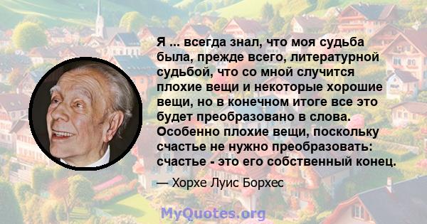 Я ... всегда знал, что моя судьба была, прежде всего, литературной судьбой, что со мной случится плохие вещи и некоторые хорошие вещи, но в конечном итоге все это будет преобразовано в слова. Особенно плохие вещи,