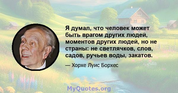 Я думал, что человек может быть врагом других людей, моментов других людей, но не страны: не светлячков, слов, садов, ручьев воды, закатов.