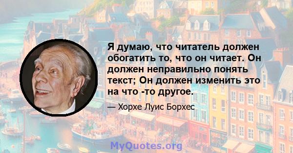 Я думаю, что читатель должен обогатить то, что он читает. Он должен неправильно понять текст; Он должен изменить это на что -то другое.