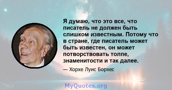 Я думаю, что это все, что писатель не должен быть слишком известным. Потому что в стране, где писатель может быть известен, он может потворствовать толпе, знаменитости и так далее.