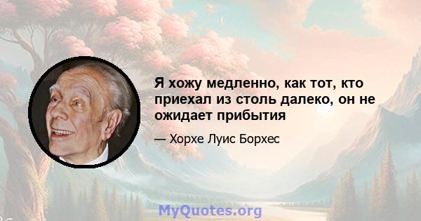 Я хожу медленно, как тот, кто приехал из столь далеко, он не ожидает прибытия