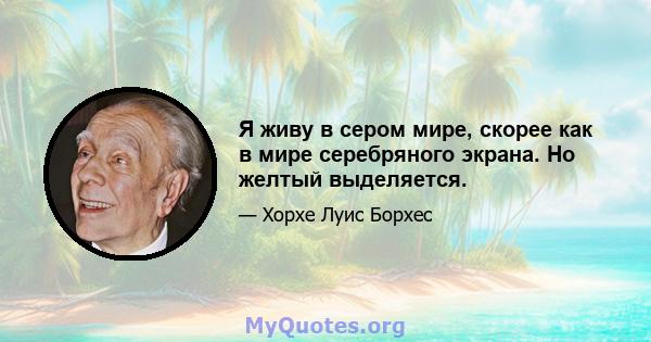 Я живу в сером мире, скорее как в мире серебряного экрана. Но желтый выделяется.