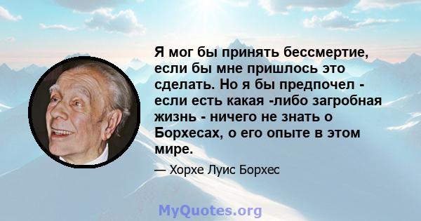 Я мог бы принять бессмертие, если бы мне пришлось это сделать. Но я бы предпочел - если есть какая -либо загробная жизнь - ничего не знать о Борхесах, о его опыте в этом мире.