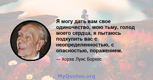 Я могу дать вам свое одиночество, мою тьму, голод моего сердца, я пытаюсь подкупить вас с неопределенностью, с опасностью, поражением.