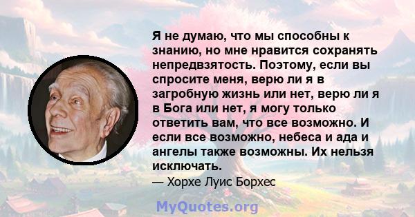 Я не думаю, что мы способны к знанию, но мне нравится сохранять непредвзятость. Поэтому, если вы спросите меня, верю ли я в загробную жизнь или нет, верю ли я в Бога или нет, я могу только ответить вам, что все