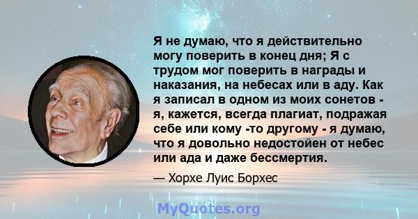 Я не думаю, что я действительно могу поверить в конец дня; Я с трудом мог поверить в награды и наказания, на небесах или в аду. Как я записал в одном из моих сонетов - я, кажется, всегда плагиат, подражая себе или кому