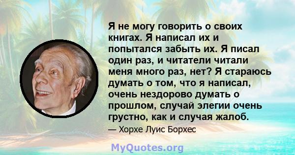 Я не могу говорить о своих книгах. Я написал их и попытался забыть их. Я писал один раз, и читатели читали меня много раз, нет? Я стараюсь думать о том, что я написал, очень нездорово думать о прошлом, случай элегии