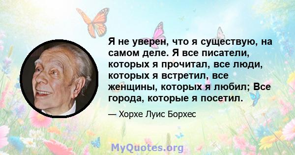 Я не уверен, что я существую, на самом деле. Я все писатели, которых я прочитал, все люди, которых я встретил, все женщины, которых я любил; Все города, которые я посетил.